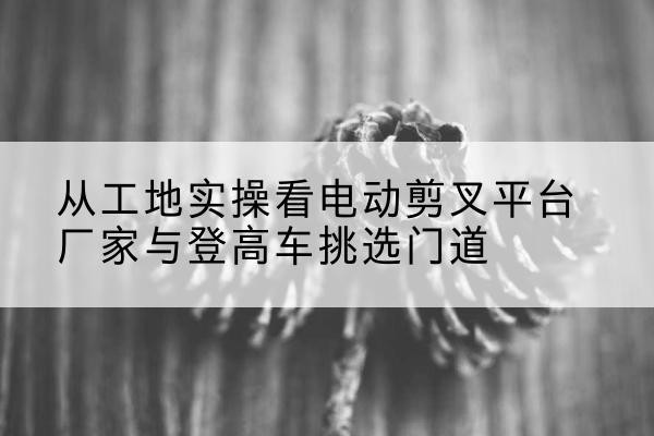凌海电动剪叉升降平台厂家-从工地实操看电动剪叉平台厂家与登高车挑选门道