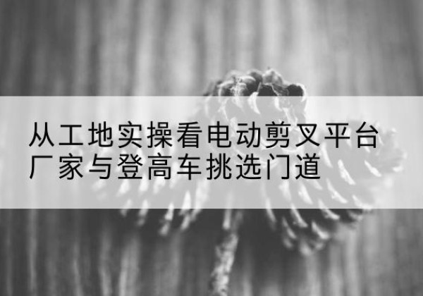 凌海电动剪叉升降平台厂家-从工地实操看电动剪叉平台厂家与登高车挑选门道